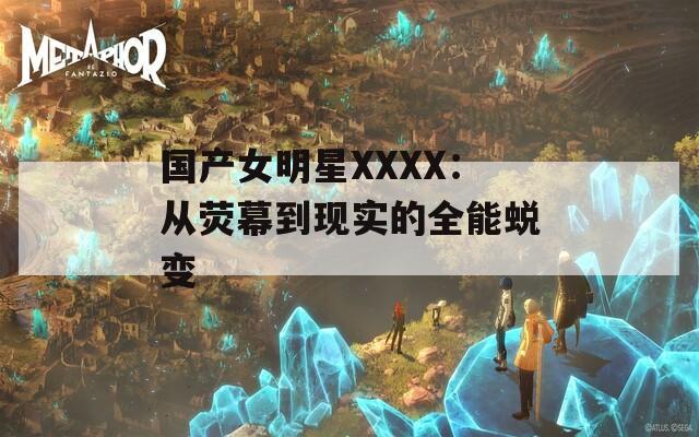 国产女明星XXXX：从荧幕到现实的全能蜕变