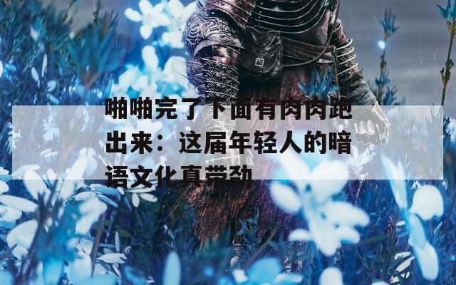 啪啪完了下面有肉肉跑出来：这届年轻人的暗语文化真带劲