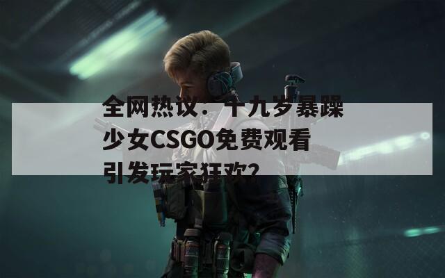 全网热议：十九岁暴躁少女CSGO免费观看引发玩家狂欢？