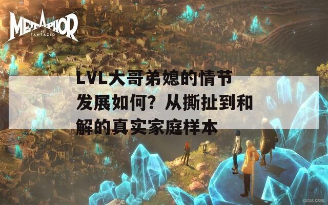 LVL大哥弟媳的情节发展如何？从撕扯到和解的真实家庭样本