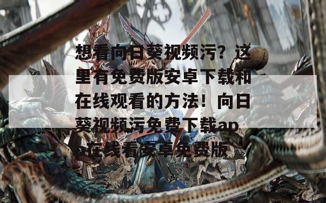 想看向日葵视频污？这里有免费版安卓下载和在线观看的方法！向日葵视频污免费下载app在线看安卓免费版