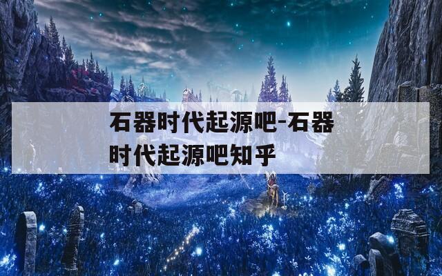 石器时代起源吧-石器时代起源吧知乎