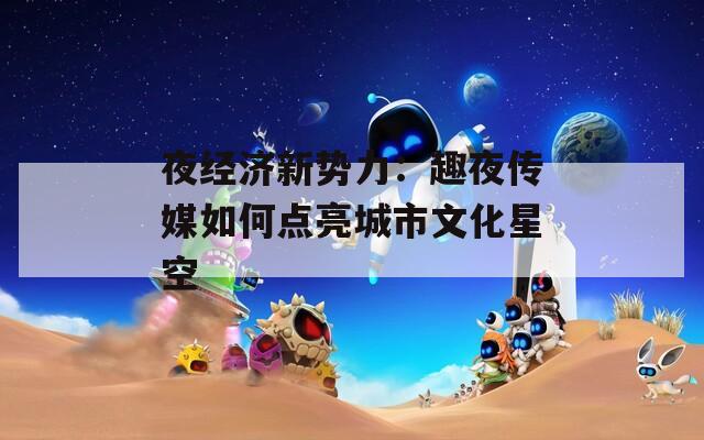 夜经济新势力：趣夜传媒如何点亮城市文化星空