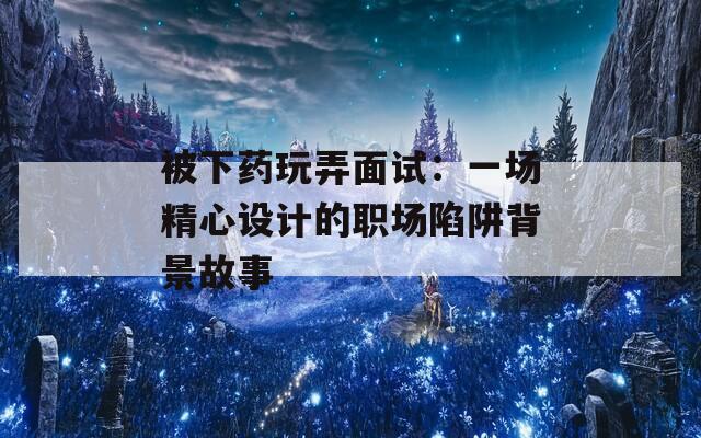 被下药玩弄面试：一场精心设计的职场陷阱背景故事