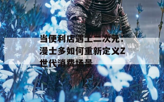 当便利店遇上二次元：漫士多如何重新定义Z世代消费场景