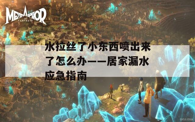 水拉丝了小东西喷出来了怎么办——居家漏水应急指南