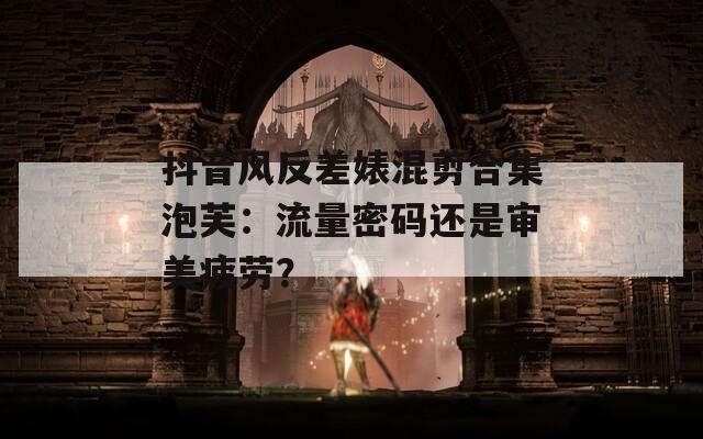 抖音风反差婊混剪合集泡芙：流量密码还是审美疲劳？