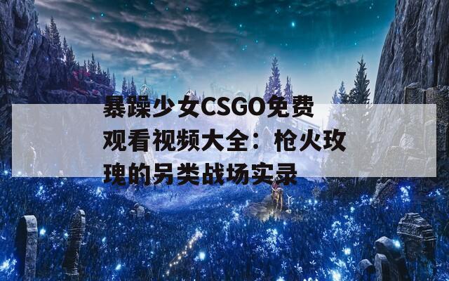 暴躁少女CSGO免费观看视频大全：枪火玫瑰的另类战场实录