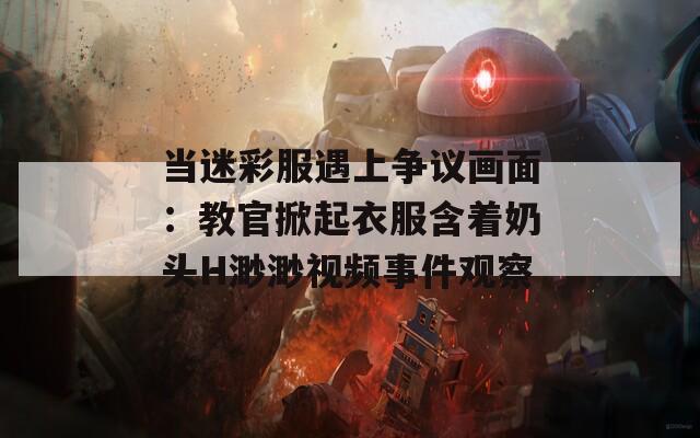 当迷彩服遇上争议画面：教官掀起衣服含着奶头H渺渺视频事件观察