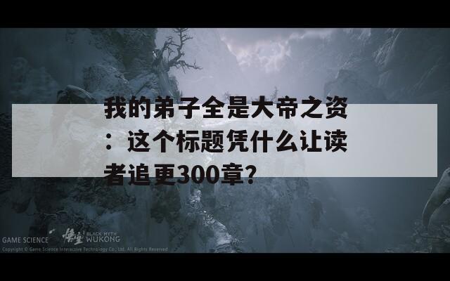 我的弟子全是大帝之资：这个标题凭什么让读者追更300章？