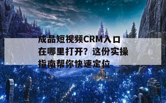 成品短视频CRM入口在哪里打开？这份实操指南帮你快速定位