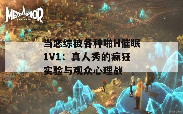 当恋综被各种啪H催眠1V1：真人秀的疯狂实验与观众心理战