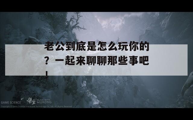 老公到底是怎么玩你的？一起来聊聊那些事吧！