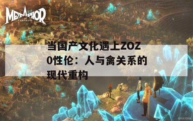 当国产文化遇上ZOZ0性伦：人与禽关系的现代重构