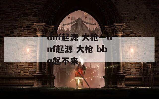 dnf起源 大枪—dnf起源 大枪 bbq起不来