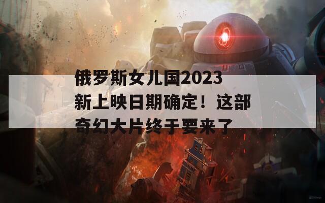 俄罗斯女儿国2023新上映日期确定！这部奇幻大片终于要来了