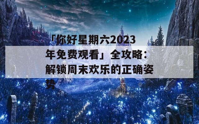 「你好星期六2023年免费观看」全攻略：解锁周末欢乐的正确姿势