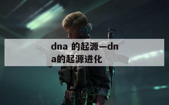 dna 的起源—dna的起源进化