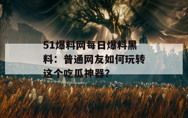 51爆料网每日爆料黑料：普通网友如何玩转这个吃瓜神器？