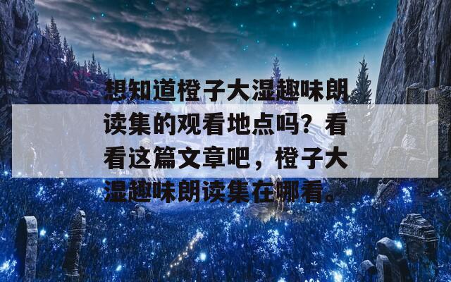 想知道橙子大湿趣味朗读集的观看地点吗？看看这篇文章吧，橙子大湿趣味朗读集在哪看。