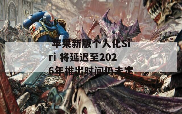  苹果新版个人化Siri 将延迟至2026年推出时间仍未定