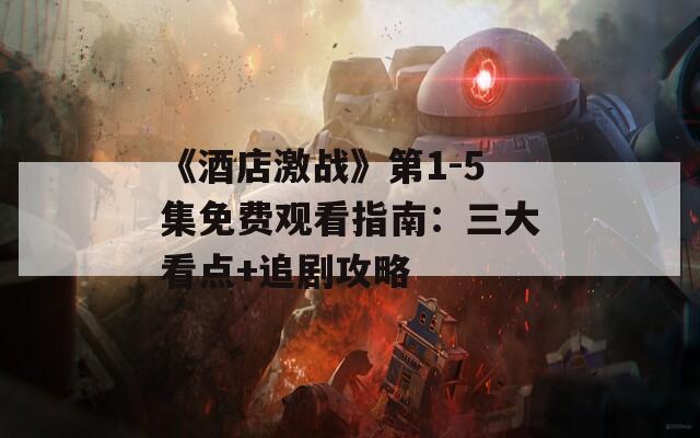 《酒店激战》第1-5集免费观看指南：三大看点+追剧攻略