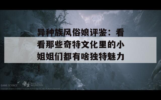 异种族风俗娘评鉴：看看那些奇特文化里的小姐姐们都有啥独特魅力！