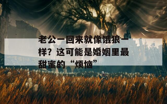 老公一回来就像饿狼一样？这可能是婚姻里最甜蜜的“烦恼”