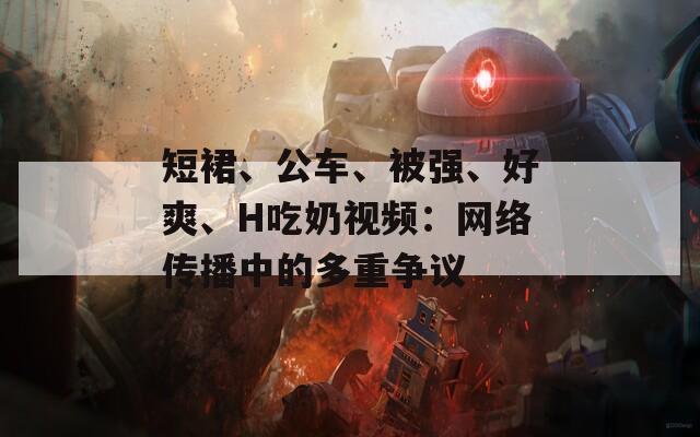 短裙、公车、被强、好爽、H吃奶视频：网络传播中的多重争议