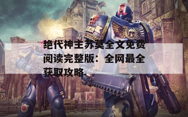 绝代神主苏莫全文免费阅读完整版：全网最全获取攻略