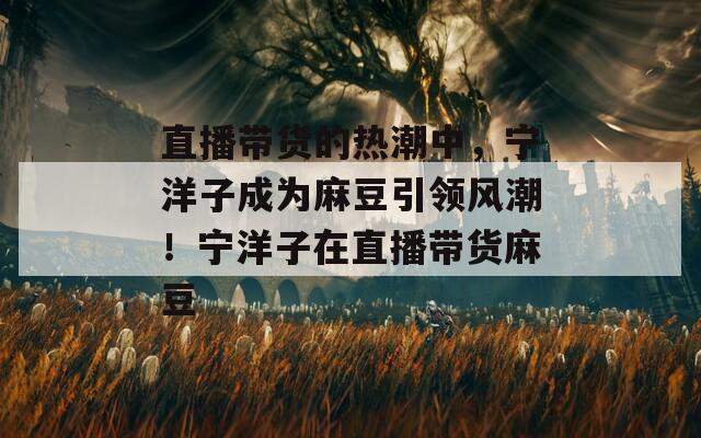 直播带货的热潮中，宁洋子成为麻豆引领风潮！宁洋子在直播带货麻豆