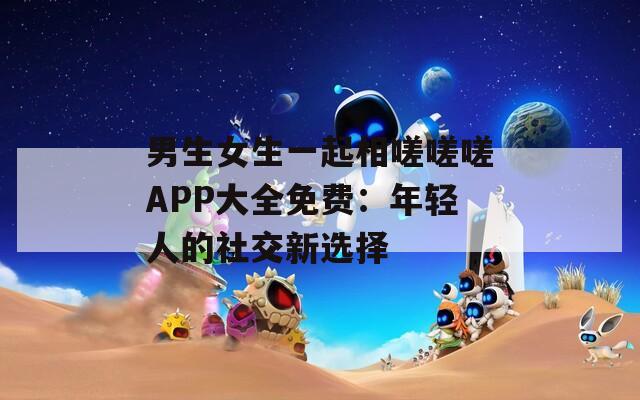 男生女生一起相嗟嗟嗟APP大全免费：年轻人的社交新选择