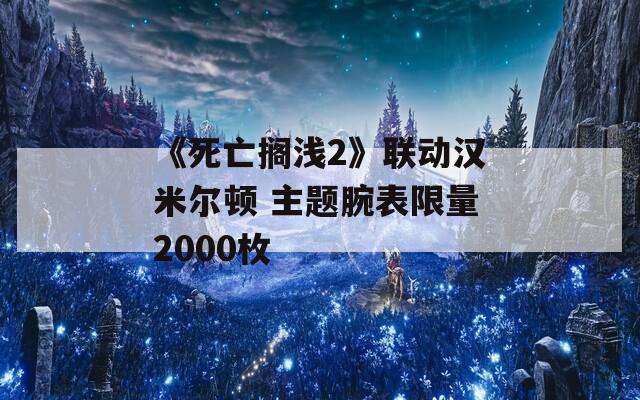 《死亡搁浅2》联动汉米尔顿 主题腕表限量2000枚