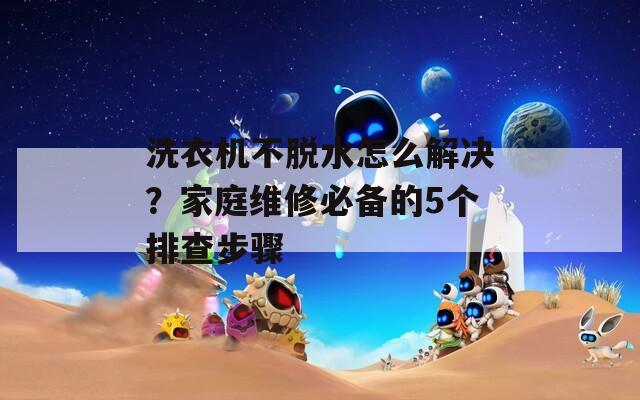 洗衣机不脱水怎么解决？家庭维修必备的5个排查步骤