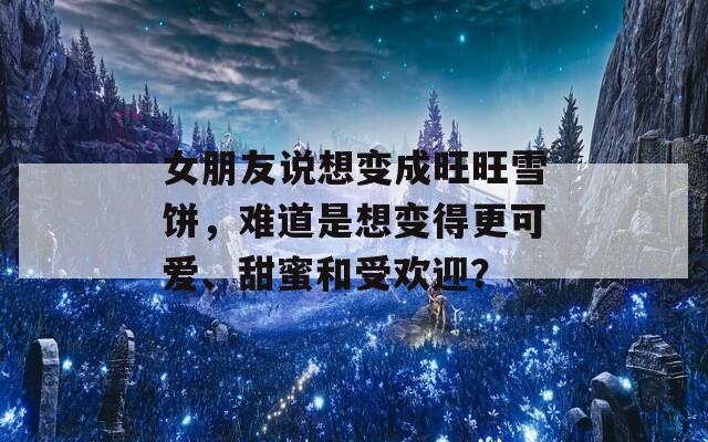 女朋友说想变成旺旺雪饼，难道是想变得更可爱、甜蜜和受欢迎？