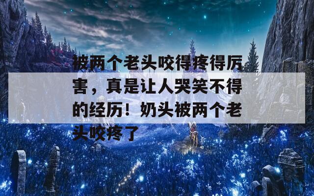 被两个老头咬得疼得厉害，真是让人哭笑不得的经历！奶头被两个老头咬疼了