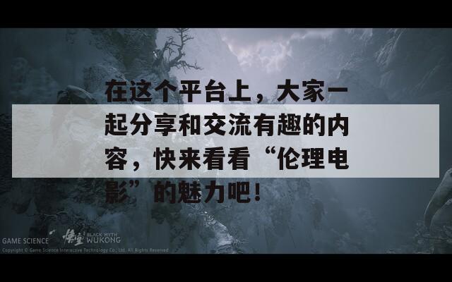 在这个平台上，大家一起分享和交流有趣的内容，快来看看“伦理电影”的魅力吧！