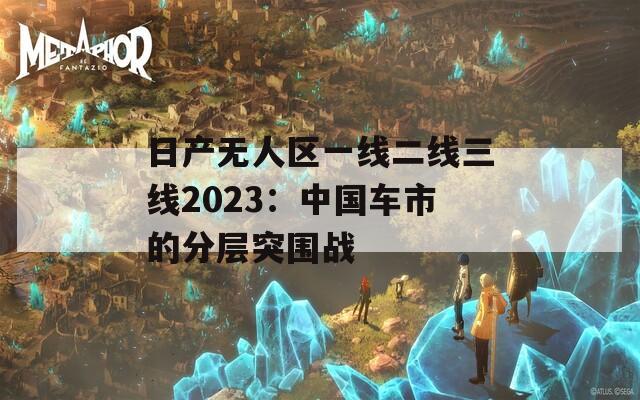 日产无人区一线二线三线2023：中国车市的分层突围战