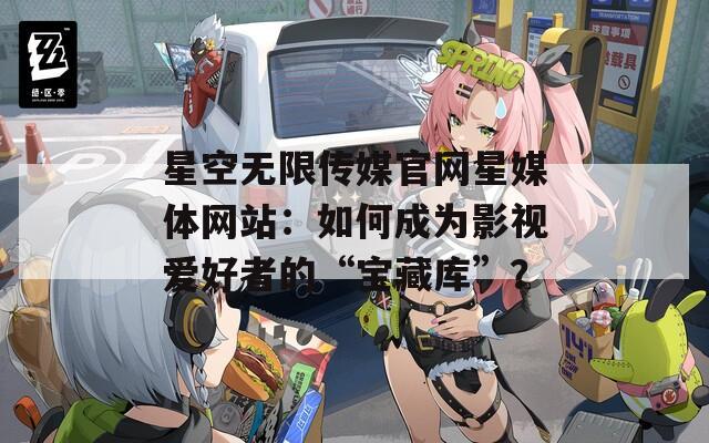 星空无限传媒官网星媒体网站：如何成为影视爱好者的“宝藏库”？