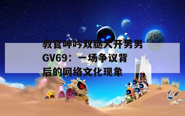 教官呻吟双腿大开男男GV69：一场争议背后的网络文化现象