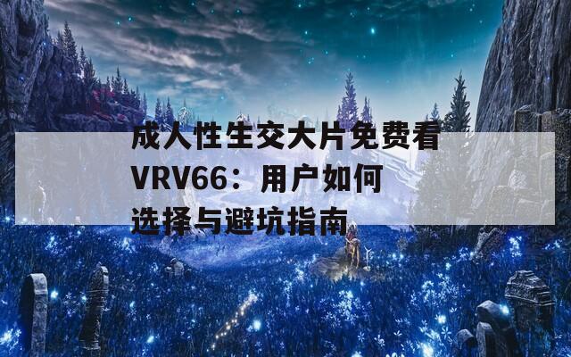 成人性生交大片免费看VRV66：用户如何选择与避坑指南