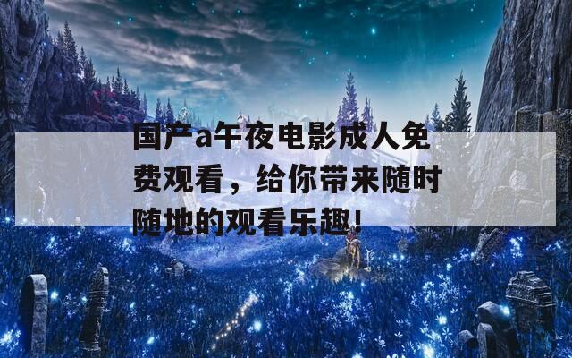 国产a午夜电影成人免费观看，给你带来随时随地的观看乐趣！