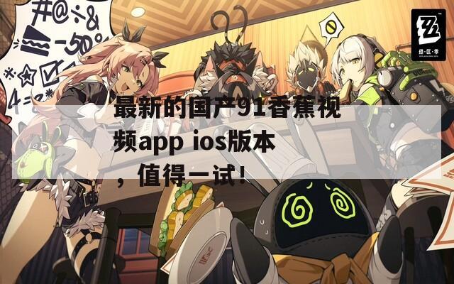 最新的国产91香蕉视频app ios版本，值得一试！