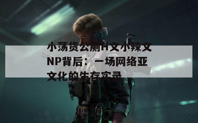 小荡货公厕H文小辣文NP背后：一场网络亚文化的生存实录