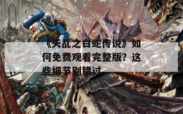 《天乩之白蛇传说》如何免费观看完整版？这些细节别错过