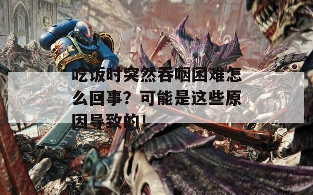 吃饭时突然吞咽困难怎么回事？可能是这些原因导致的！