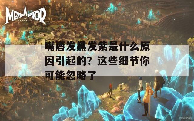 嘴唇发黑发紫是什么原因引起的？这些细节你可能忽略了