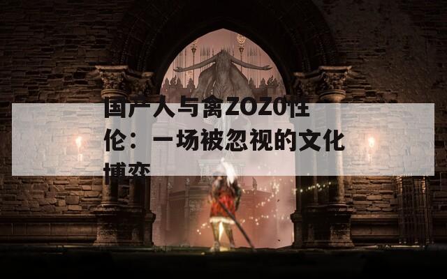 国产人与禽ZOZ0性伦：一场被忽视的文化博弈