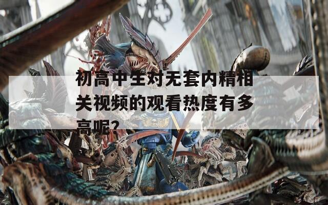 初高中生对无套内精相关视频的观看热度有多高呢？