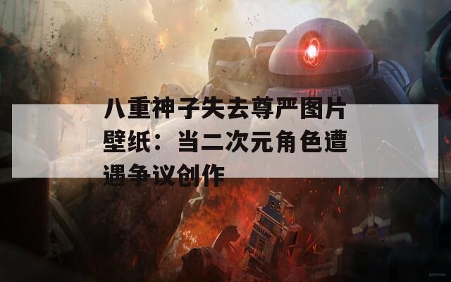 八重神子失去尊严图片壁纸：当二次元角色遭遇争议创作